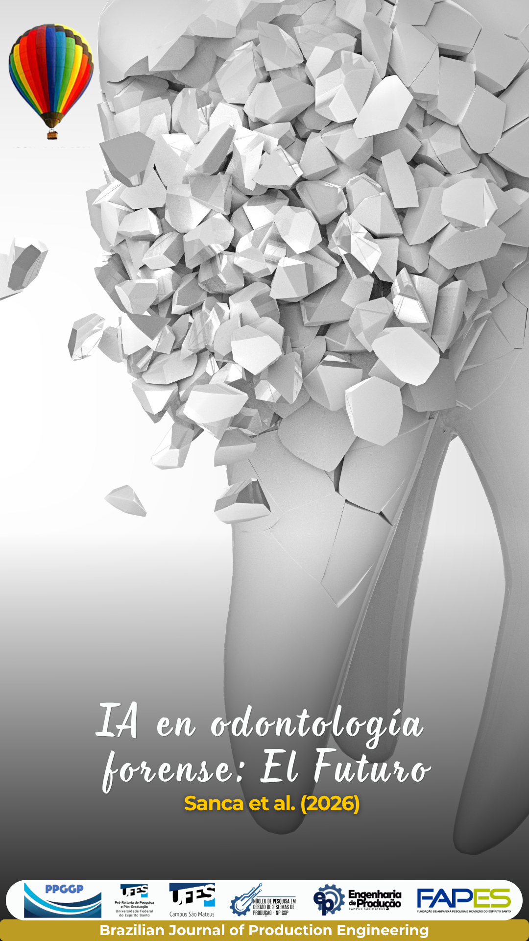 Portada de un artículo de la Brazilian Journal of Production Engineering, que presenta una representación tridimensional, en tonos blancos y grises, de una cabeza humana formada por fragmentos geométricos, sugiriendo la relación entre tecnología, inteligencia artificial y análisis forense. En la esquina superior izquierda aparece un pequeño globo aerostático multicolor, elemento visual de la identidad de la publicación. En la parte inferior se muestra el título “IA na Odontologia Forense: o Futuro” (“IA en la Odontología Forense: el Futuro”), seguido de “Sanca et al. (2026)” en amarillo. La sección inferior presenta los logotipos de PPGCP, UFES – Pró-Reitoria de Pesquisa e Pós-Graduação, UFES – Campus São Mateus, Núcleo de Pesquisa em Gestão de Sistemas de Produção – NP GSP, Engenharia de Produção y FAPES – Fundação de Amparo à Pesquisa e Inovação do Espírito Santo. Una franja dorada en la parte inferior identifica a la Brazilian Journal of Production Engineering.